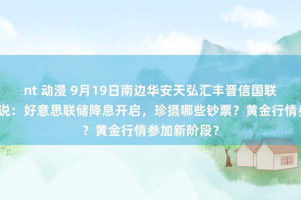 nt 动漫 9月19日南边华安天弘汇丰晋信国联等基金大咖说：好意思联储降息开启，珍摄哪些钞票？黄金行情参加新阶段？