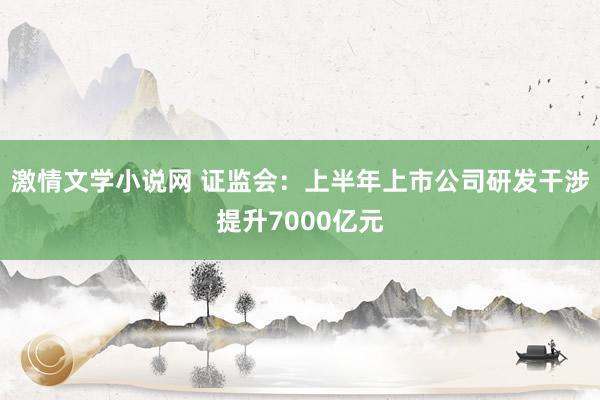 激情文学小说网 证监会：上半年上市公司研发干涉提升7000亿元