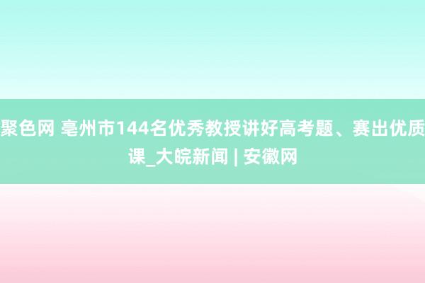 聚色网 亳州市144名优秀教授讲好高考题、赛出优质课_大皖新闻 | 安徽网