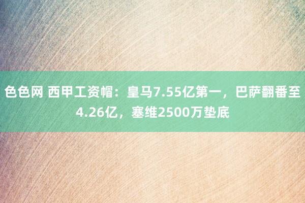 色色网 西甲工资帽：皇马7.55亿第一，巴萨翻番至4.26亿，塞维2500万垫底