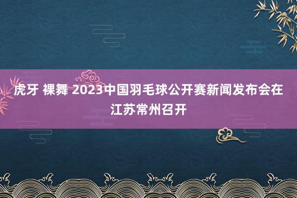 虎牙 裸舞 2023中国羽毛球公开赛新闻发布会在江苏常州召开