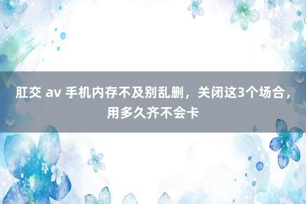 肛交 av 手机内存不及别乱删，关闭这3个场合，用多久齐不会卡