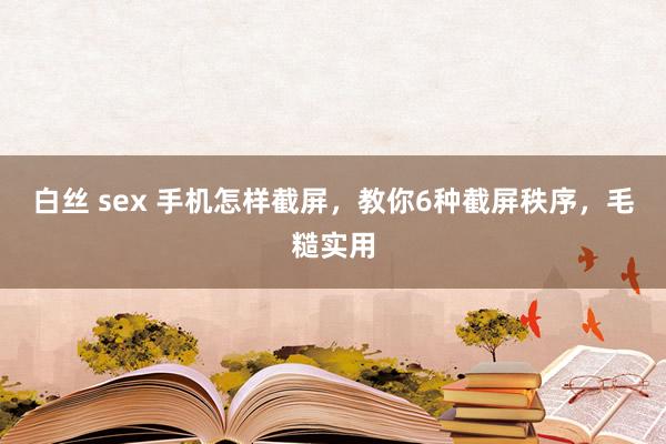 白丝 sex 手机怎样截屏，教你6种截屏秩序，毛糙实用