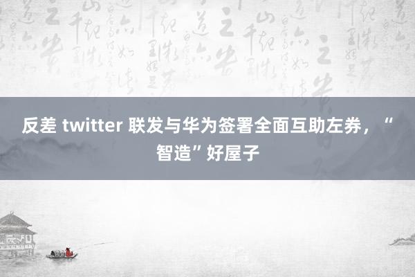 反差 twitter 联发与华为签署全面互助左券，“智造”好屋子