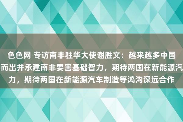 色色网 专访南非驻华大使谢胜文：越来越多中国企业从海外竞争中脱颖而出并承建南非要害基础智力，期待两国在新能源汽车制造等鸿沟深远合作