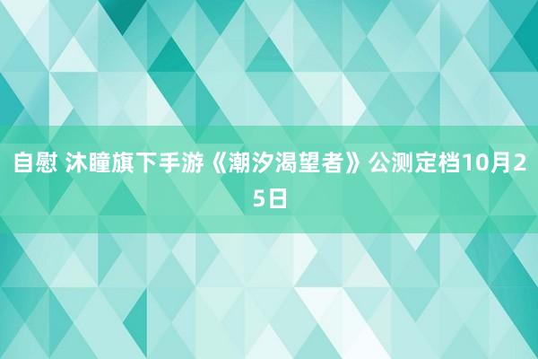 自慰 沐瞳旗下手游《潮汐渴望者》公测定档10月25日