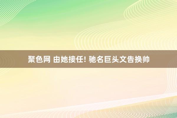 聚色网 由她接任! 驰名巨头文告换帅