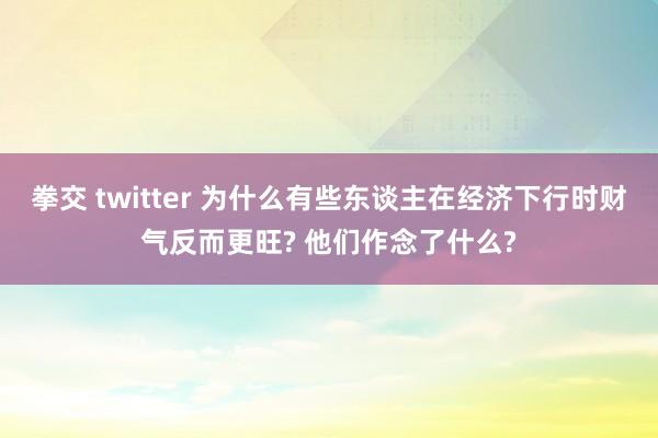 拳交 twitter 为什么有些东谈主在经济下行时财气反而更旺? 他们作念了什么?