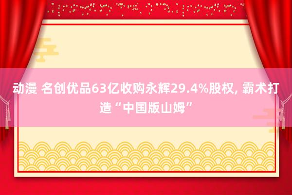 动漫 名创优品63亿收购永辉29.4%股权， 霸术打造“中国版山姆”