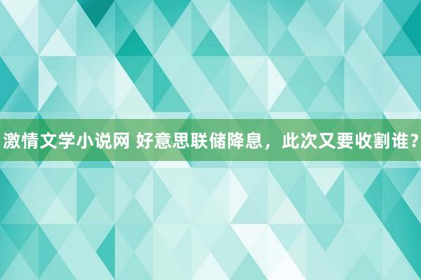 激情文学小说网 好意思联储降息，此次又要收割谁？