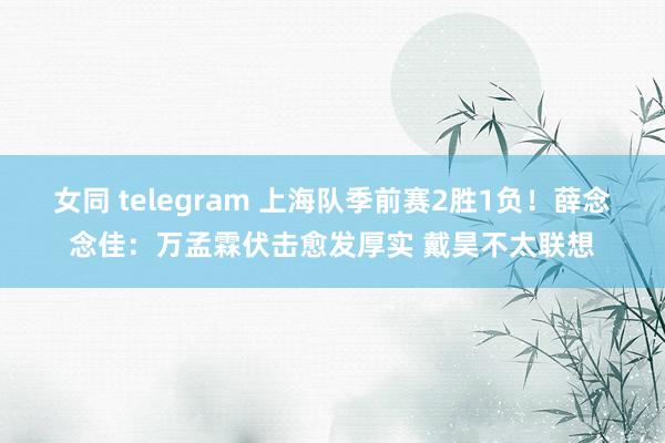 女同 telegram 上海队季前赛2胜1负！薛念念佳：万孟霖伏击愈发厚实 戴昊不太联想