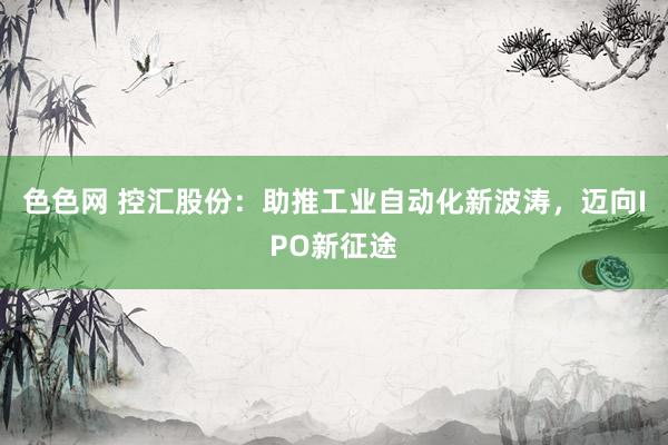 色色网 控汇股份：助推工业自动化新波涛，迈向IPO新征途