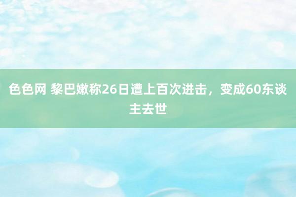 色色网 黎巴嫩称26日遭上百次进击，变成60东谈主去世