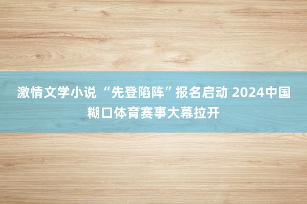 激情文学小说 “先登陷阵”报名启动 2024中国糊口体育赛事大幕拉开