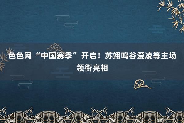 色色网 “中国赛季” 开启！苏翊鸣谷爱凌等主场领衔亮相