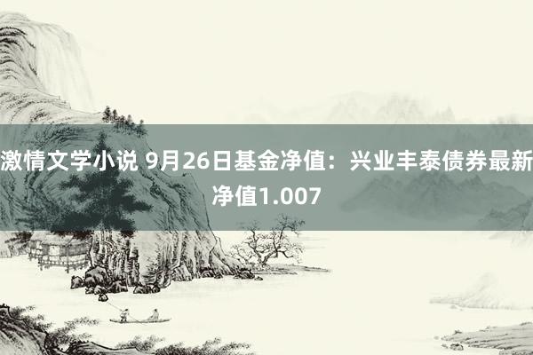 激情文学小说 9月26日基金净值：兴业丰泰债券最新净值1.007