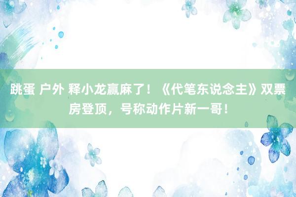 跳蛋 户外 释小龙赢麻了！《代笔东说念主》双票房登顶，号称动作片新一哥！