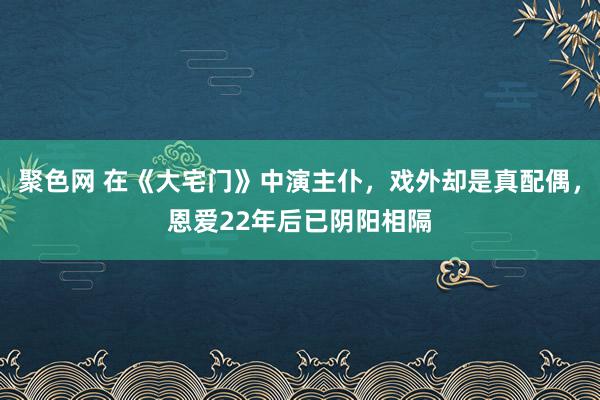 聚色网 在《大宅门》中演主仆，戏外却是真配偶，恩爱22年后已阴阳相隔