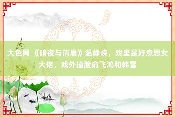 大色网 《暗夜与清晨》温峥嵘，戏里是好意思女大佬，戏外撞脸俞飞鸿和韩雪