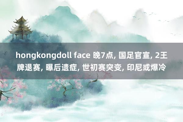 hongkongdoll face 晚7点， 国足官宣， 2王牌退赛， 曝后遗症， 世初赛突变， 印尼或爆冷