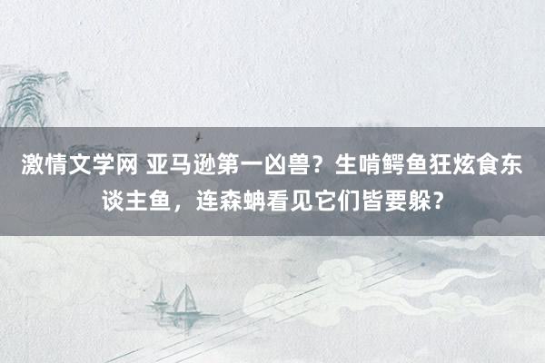 激情文学网 亚马逊第一凶兽？生啃鳄鱼狂炫食东谈主鱼，连森蚺看见它们皆要躲？