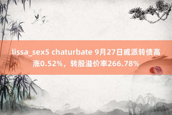 lissa_sex5 chaturbate 9月27日威派转债高涨0.52%，转股溢价率266.78%