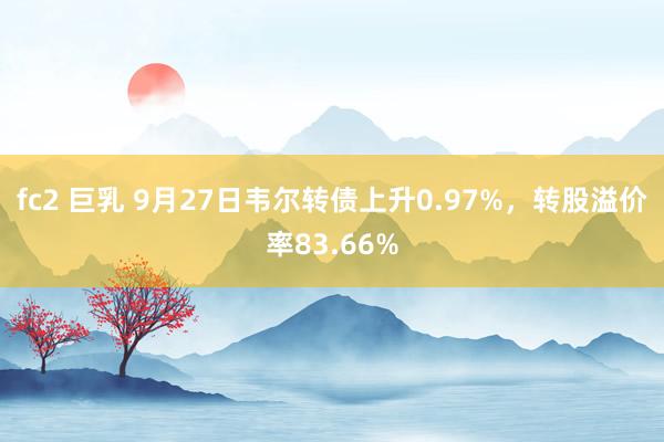 fc2 巨乳 9月27日韦尔转债上升0.97%，转股溢价率83.66%