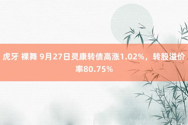 虎牙 裸舞 9月27日灵康转债高涨1.02%，转股溢价率80.75%