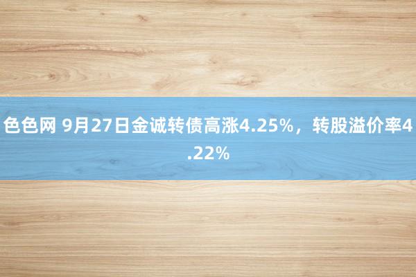 色色网 9月27日金诚转债高涨4.25%，转股溢价率4.22%