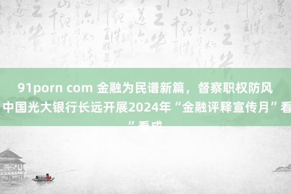 91porn com 金融为民谱新篇，督察职权防风险 中国光大银行长远开展2024年“金融评释宣传月”看成