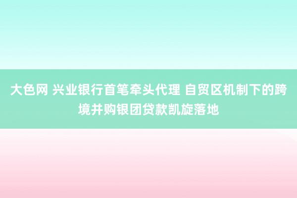 大色网 兴业银行首笔牵头代理 自贸区机制下的跨境并购银团贷款凯旋落地