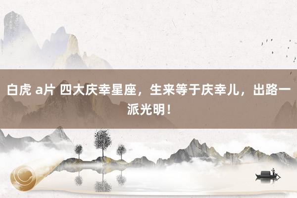 白虎 a片 四大庆幸星座，生来等于庆幸儿，出路一派光明！