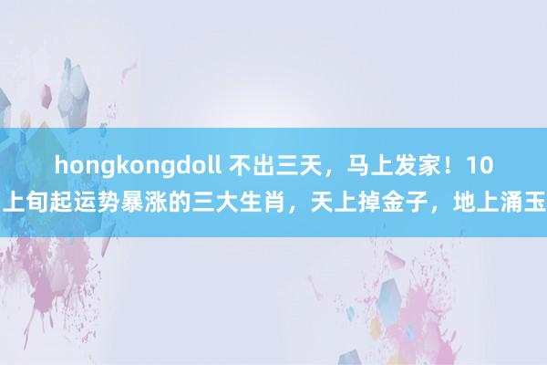 hongkongdoll 不出三天，马上发家！10月上旬起运势暴涨的三大生肖，天上掉金子，地上涌玉帛