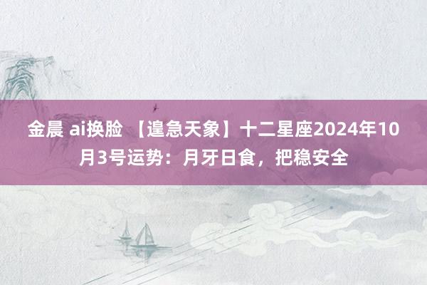 金晨 ai换脸 【遑急天象】十二星座2024年10月3号运势：月牙日食，把稳安全