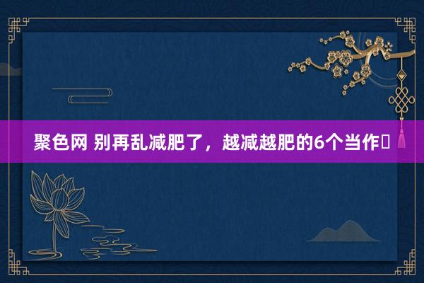 聚色网 别再乱减肥了，越减越肥的6个当作❗