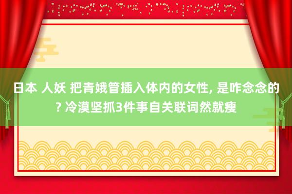 日本 人妖 把青娥管插入体内的女性， 是咋念念的? 冷漠坚抓3件事自关联词然就瘦