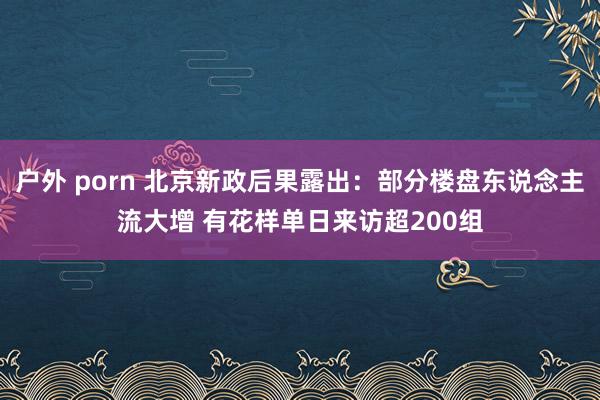 户外 porn 北京新政后果露出：部分楼盘东说念主流大增 有花样单日来访超200组