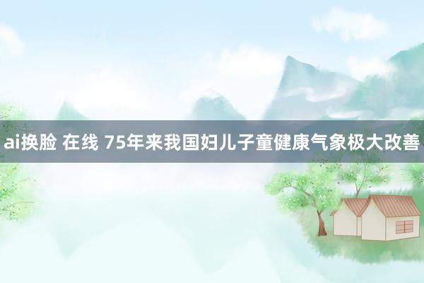 ai换脸 在线 75年来我国妇儿子童健康气象极大改善