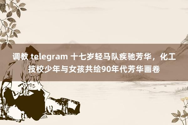 调教 telegram 十七岁轻马队疾驰芳华，化工技校少年与女孩共绘90年代芳华画卷