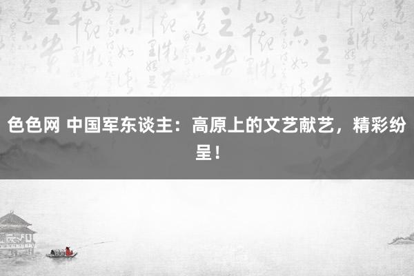 色色网 中国军东谈主：高原上的文艺献艺，精彩纷呈！