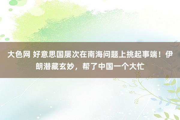 大色网 好意思国屡次在南海问题上挑起事端！伊朗潜藏玄妙，帮了中国一个大忙