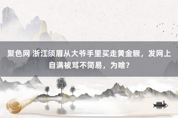 聚色网 浙江须眉从大爷手里买走黄金鳜，发网上自满被骂不简易，为啥？