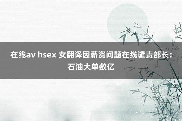 在线av hsex 女翻译因薪资问题在线谴责部长：石油大单数亿