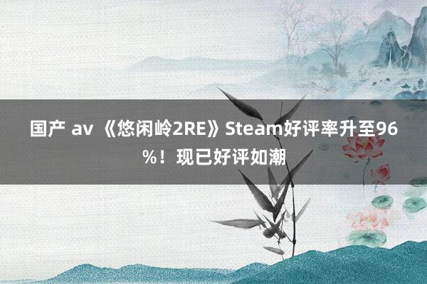 国产 av 《悠闲岭2RE》Steam好评率升至96%！现已好评如潮