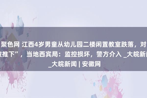 聚色网 江西4岁男童从幼儿园二楼闲置教室跌落，对父母说“被推下”，当地西宾局：监控损坏，警方介入 _大皖新闻 | 安徽网