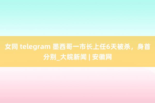 女同 telegram 墨西哥一市长上任6天被杀，身首分别_大皖新闻 | 安徽网