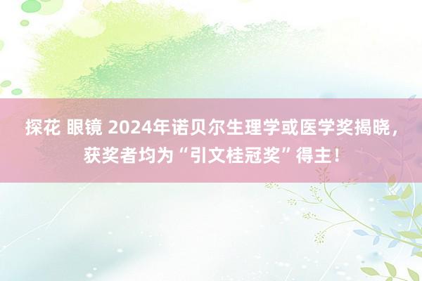 探花 眼镜 2024年诺贝尔生理学或医学奖揭晓，获奖者均为“引文桂冠奖”得主！