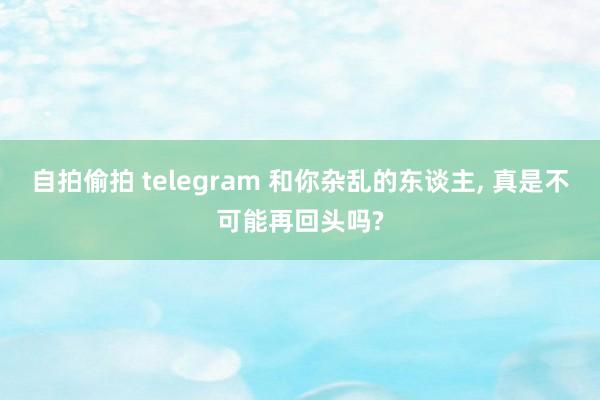 自拍偷拍 telegram 和你杂乱的东谈主， 真是不可能再回头吗?