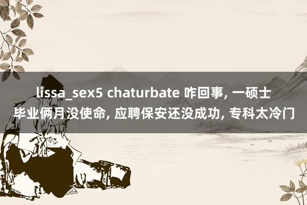 lissa_sex5 chaturbate 咋回事， 一硕士毕业俩月没使命， 应聘保安还没成功， 专科太冷门