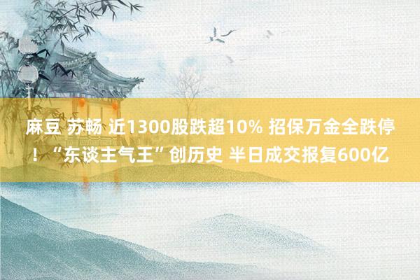 麻豆 苏畅 近1300股跌超10% 招保万金全跌停！“东谈主气王”创历史 半日成交报复600亿